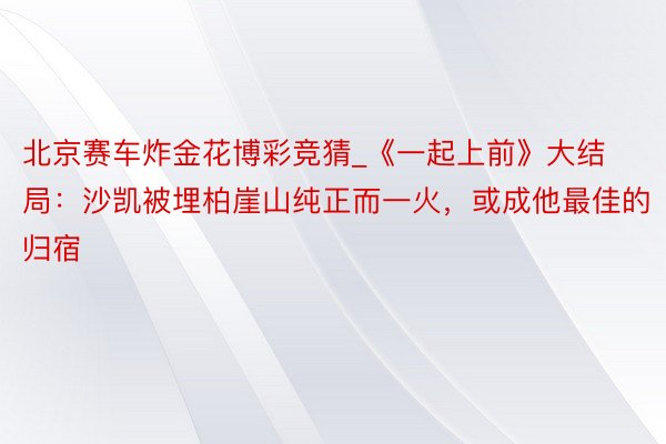 北京赛车炸金花博彩竞猜_《一起上前》大结局：沙凯被埋柏崖山纯正而一火，或成他最佳的归宿