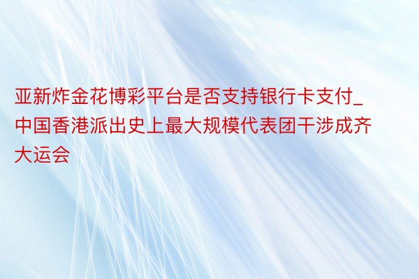 亚新炸金花博彩平台是否支持银行卡支付_中国香港派出史上最大规模代表团干涉成齐大运会