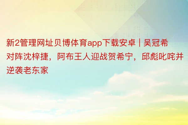 新2管理网址贝博体育app下载安卓 | 吴冠希对阵沈梓捷，阿布王人迎战贺希宁，邱彪叱咤并逆袭老东家