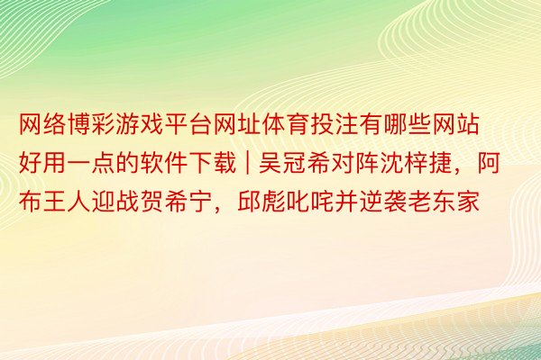网络博彩游戏平台网址体育投注有哪些网站好用一点的软件下载 | 吴冠希对阵沈梓捷，阿布王人迎战贺希宁，邱彪叱咤并逆袭老东家