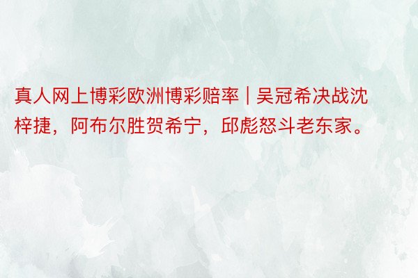 真人网上博彩欧洲博彩赔率 | 吴冠希决战沈梓捷，阿布尔胜贺希宁，邱彪怒斗老东家。
