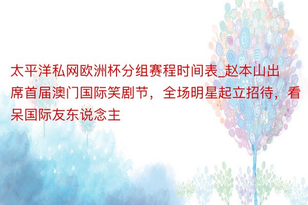 太平洋私网欧洲杯分组赛程时间表_赵本山出席首届澳门国际笑剧节，全场明星起立招待，看呆国际友东说念主