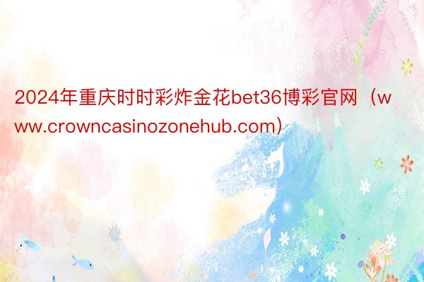 2024年重庆时时彩炸金花bet36博彩官网（www.crowncasinozonehub.com）