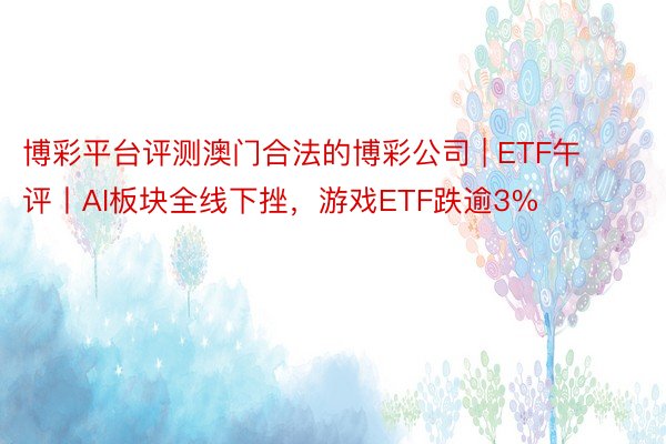 博彩平台评测澳门合法的博彩公司 | ETF午评丨AI板块全线下挫，游戏ETF跌逾3%