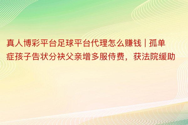 真人博彩平台足球平台代理怎么赚钱 | 孤单症孩子告状分袂父亲增多服侍费，获法院缓助