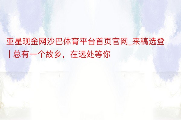 亚星现金网沙巴体育平台首页官网_来稿选登 | 总有一个故乡，在远处等你