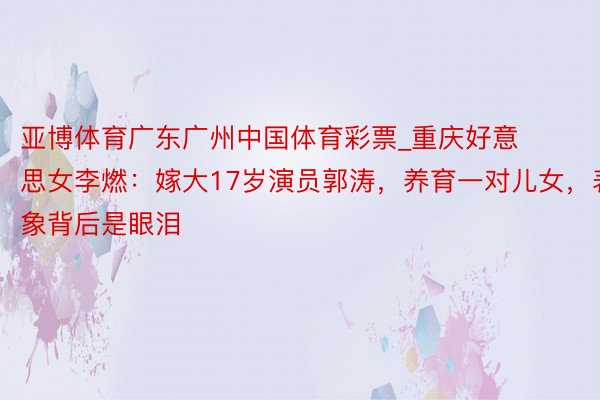 亚博体育广东广州中国体育彩票_重庆好意思女李燃：嫁大17岁演员郭涛，养育一对儿女，表象背后是眼泪