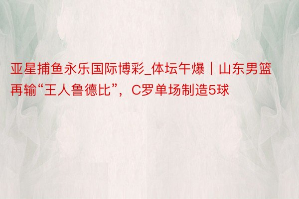 亚星捕鱼永乐国际博彩_体坛午爆｜山东男篮再输“王人鲁德比”，C罗单场制造5球