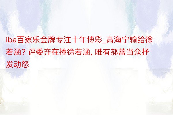 iba百家乐金牌专注十年博彩_高海宁输给徐若涵? 评委齐在捧徐若涵, 唯有郝蕾当众抒发动怒