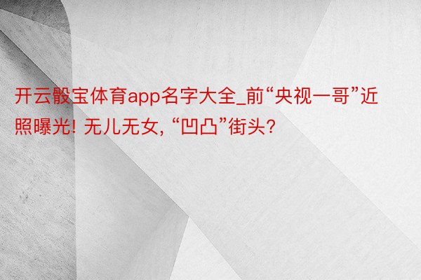 开云骰宝体育app名字大全_前“央视一哥”近照曝光! 无儿无女, “凹凸”街头?