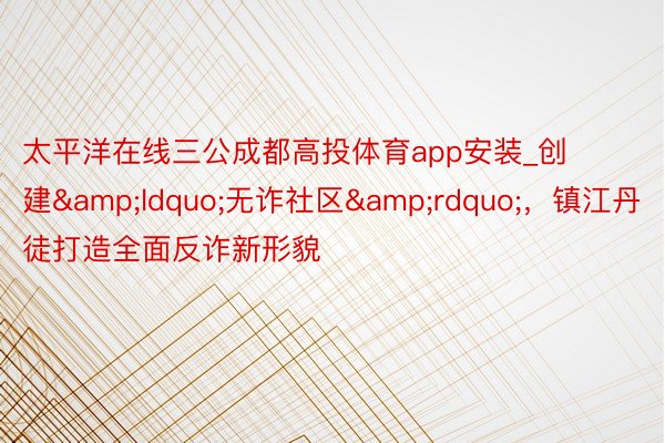 太平洋在线三公成都高投体育app安装_创建&ldquo;无诈社区&rdquo;，镇江丹徒打造全面反诈新形貌