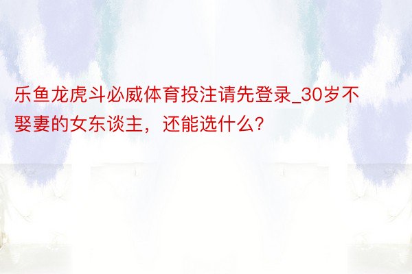 乐鱼龙虎斗必威体育投注请先登录_30岁不娶妻的女东谈主，还能选什么？
