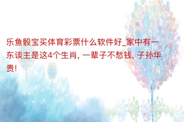 乐鱼骰宝买体育彩票什么软件好_家中有一东谈主是这4个生肖, 一辈子不愁钱, 子孙华贵!