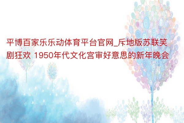 平博百家乐乐动体育平台官网_斥地版苏联笑剧狂欢 1950年代文化宫审好意思的新年晚会