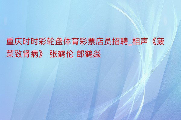 重庆时时彩轮盘体育彩票店员招聘_相声《菠菜致肾病》 张鹤伦 郎鹤焱