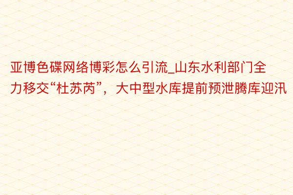 亚博色碟网络博彩怎么引流_山东水利部门全力移交“杜苏芮”，大中型水库提前预泄腾库迎汛