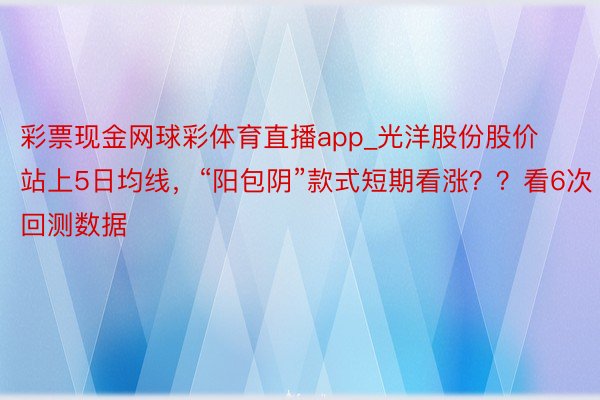 彩票现金网球彩体育直播app_光洋股份股价站上5日均线，“阳包阴”款式短期看涨？？看6次回测数据