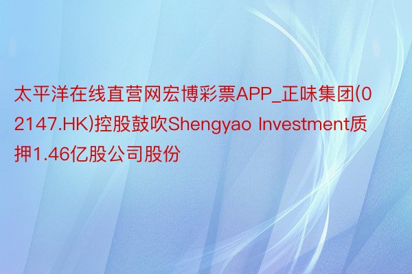 太平洋在线直营网宏博彩票APP_正味集团(02147.HK)控股鼓吹Shengyao Investment质押1.46亿股公司股份