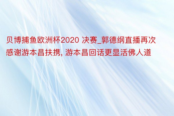 贝博捕鱼欧洲杯2020 决赛_郭德纲直播再次感谢游本昌扶携, 游本昌回话更显活佛人道