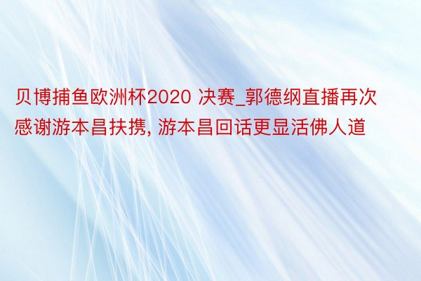 贝博捕鱼欧洲杯2020 决赛_郭德纲直播再次感谢游本昌扶携， 游本昌回话更显活佛人道