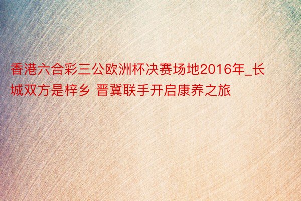 香港六合彩三公欧洲杯决赛场地2016年_长城双方是梓乡 晋冀联手开启康养之旅