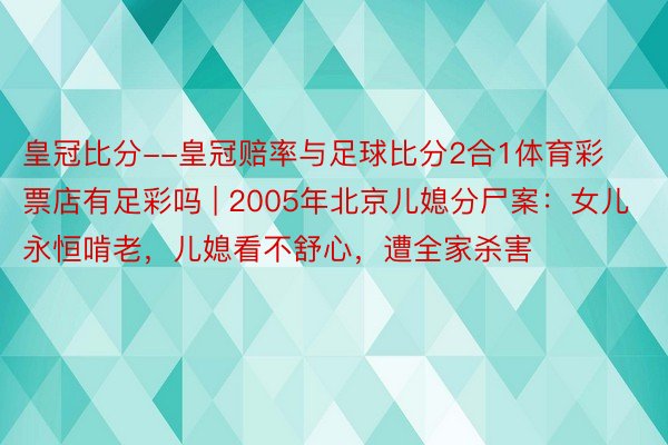 皇冠比分--皇冠赔率与足球比分2合1体育彩票店有足彩吗 | 2005年北京儿媳分尸案：女儿永恒啃老，儿媳看不舒心，遭全家杀害