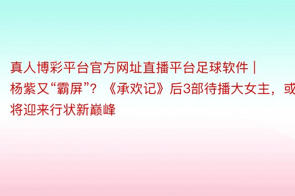 真人博彩平台官方网址直播平台足球软件 | 杨紫又“霸屏”？《承欢记》后3部待播大女主，或将迎来行状新巅峰