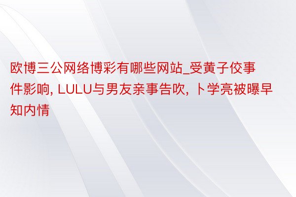 欧博三公网络博彩有哪些网站_受黄子佼事件影响, LULU与男友亲事告吹, 卜学亮被曝早知内情