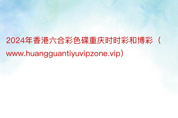 2024年香港六合彩色碟重庆时时彩和博彩（www.huangguantiyuvipzone.vip）