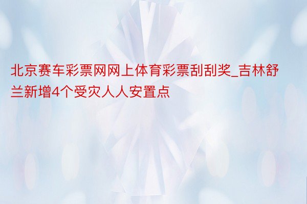 北京赛车彩票网网上体育彩票刮刮奖_吉林舒兰新增4个受灾人人安置点