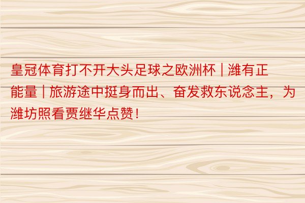 皇冠体育打不开大头足球之欧洲杯 | 潍有正能量 | 旅游途中挺身而出、奋发救东说念主，为潍坊照看贾继华点赞！