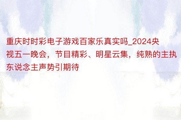 重庆时时彩电子游戏百家乐真实吗_2024央视五一晚会，节目精彩、明星云集，纯熟的主执东说念主声势引期待