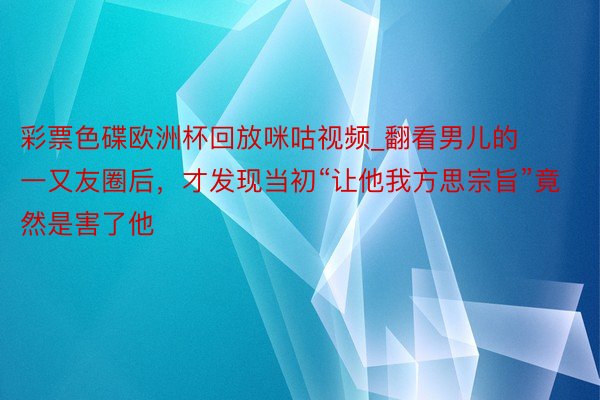 彩票色碟欧洲杯回放咪咕视频_翻看男儿的一又友圈后，才发现当初“让他我方思宗旨”竟然是害了他