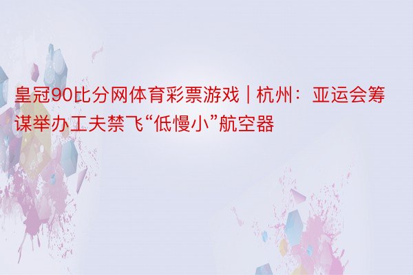 皇冠90比分网体育彩票游戏 | 杭州：亚运会筹谋举办工夫禁飞“低慢小”航空器