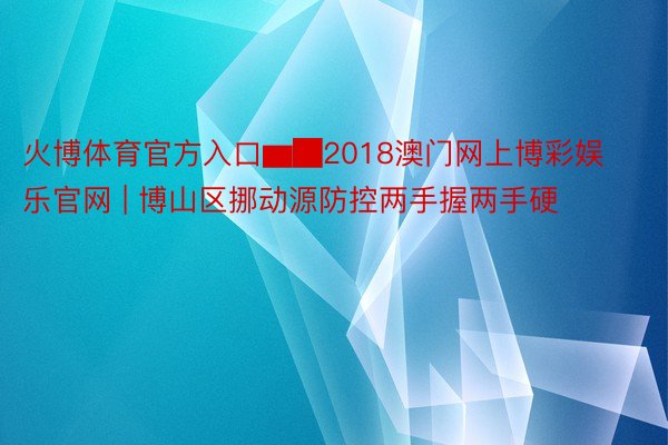 火博体育官方入口▆█2018澳门网上博彩娱乐官网 | 博山区挪动源防控两手握两手硬