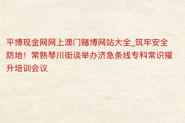 平博现金网网上澳门赌博网站大全_筑牢安全防地！常熟琴川街谈举办济急条线专科常识擢升培训会议