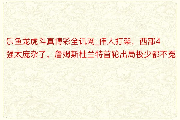 乐鱼龙虎斗真博彩全讯网_伟人打架，西部4强太庞杂了，詹姆斯杜兰特首轮出局极少都不冤