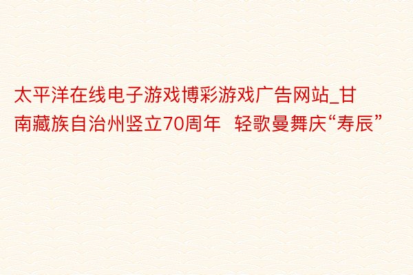 太平洋在线电子游戏博彩游戏广告网站_甘南藏族自治州竖立70周年  轻歌曼舞庆“寿辰”