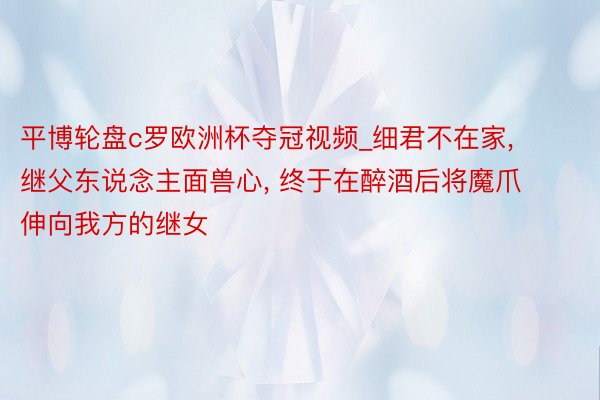 平博轮盘c罗欧洲杯夺冠视频_细君不在家, 继父东说念主面兽心, 终于在醉酒后将魔爪伸向我方的继女