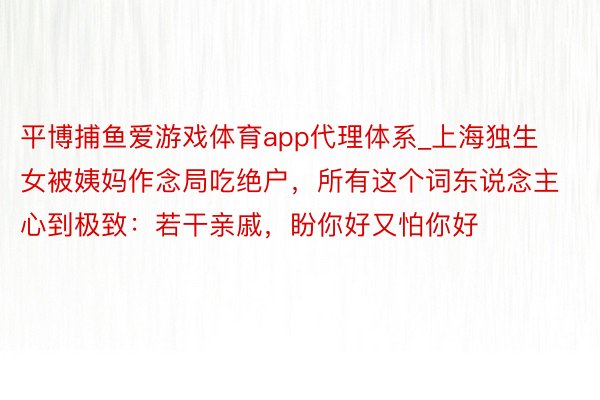 平博捕鱼爱游戏体育app代理体系_上海独生女被姨妈作念局吃绝户，所有这个词东说念主心到极致：若干亲戚，盼你好又怕你好