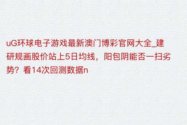 uG环球电子游戏最新澳门博彩官网大全_建研规画股价站上5日均线，阳包阴能否一扫劣势？看14次回测数据n