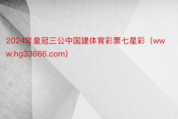 2024年皇冠三公中国建体育彩票七星彩（www.hg33666.com）