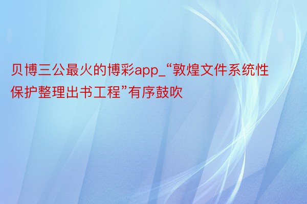 贝博三公最火的博彩app_“敦煌文件系统性保护整理出书工程”有序鼓吹