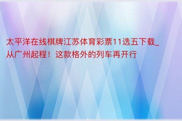 太平洋在线棋牌江苏体育彩票11选五下载_从广州起程！这款格外的列车再开行