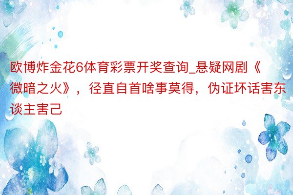 欧博炸金花6体育彩票开奖查询_悬疑网剧《微暗之火》，径直自首啥事莫得，伪证坏话害东谈主害己