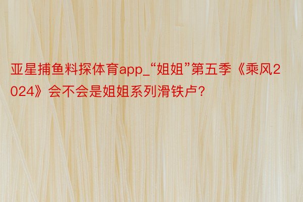 亚星捕鱼料探体育app_“姐姐”第五季《乘风2024》会不会是姐姐系列滑铁卢?