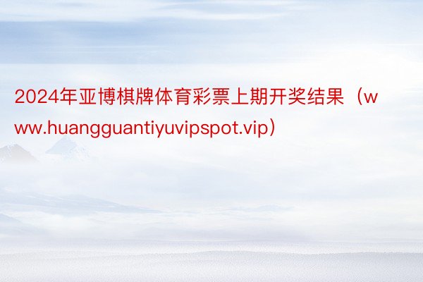 2024年亚博棋牌体育彩票上期开奖结果（www.huangguantiyuvipspot.vip）