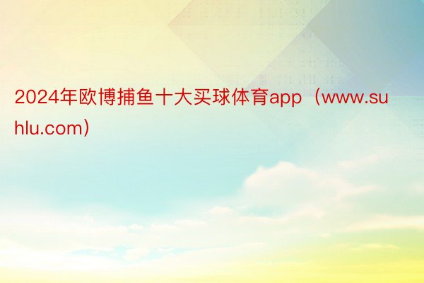2024年欧博捕鱼十大买球体育app（www.suhlu.com）