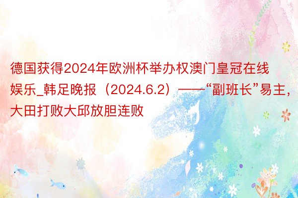 德国获得2024年欧洲杯举办权澳门皇冠在线娱乐_韩足晚报（2024.6.2）——“副班长”易主，大田打败大邱放胆连败