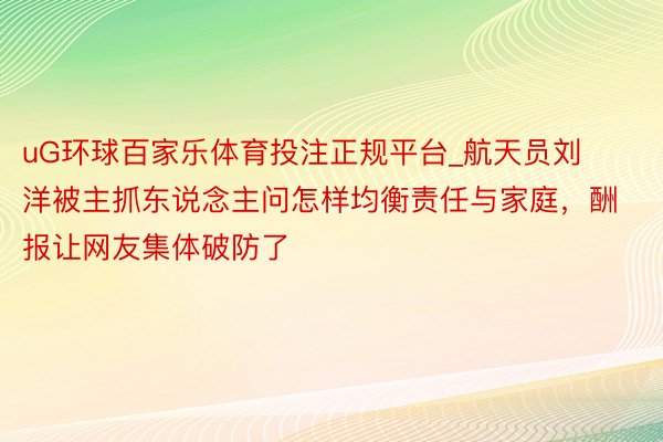 uG环球百家乐体育投注正规平台_航天员刘洋被主抓东说念主问怎样均衡责任与家庭，酬报让网友集体破防了